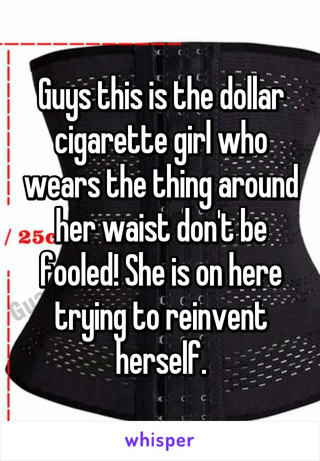 Guys this is the dollar cigarette girl who wears the thing around her waist don't be fooled! She is on here trying to reinvent herself.