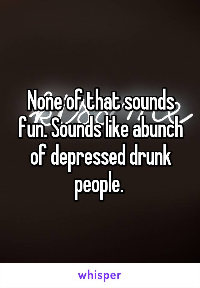 None of that sounds fun. Sounds like abunch of depressed drunk people. 