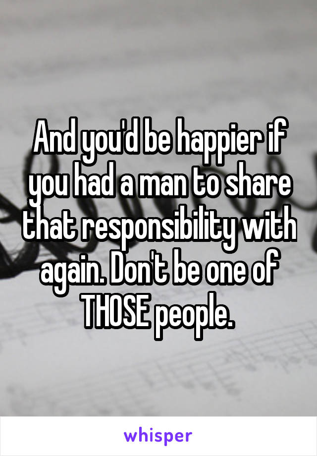 And you'd be happier if you had a man to share that responsibility with again. Don't be one of THOSE people. 