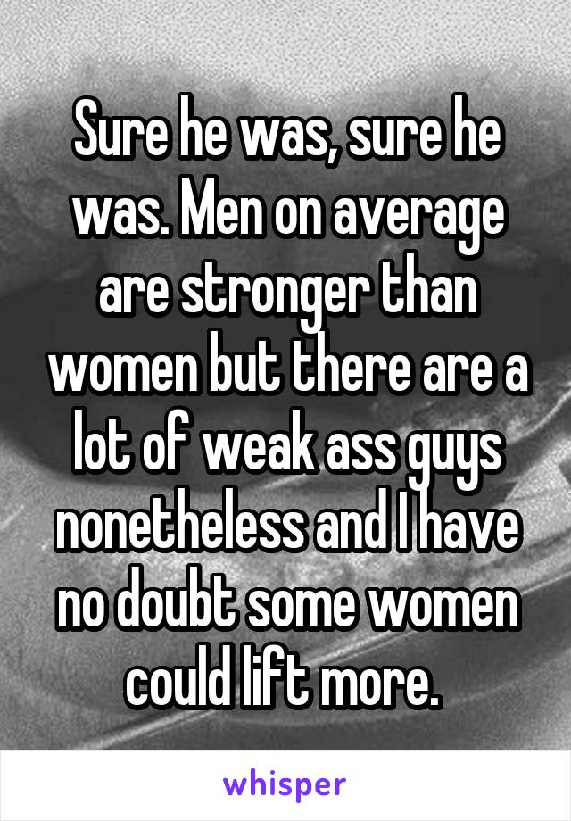 Sure he was, sure he was. Men on average are stronger than women but there are a lot of weak ass guys nonetheless and I have no doubt some women could lift more. 