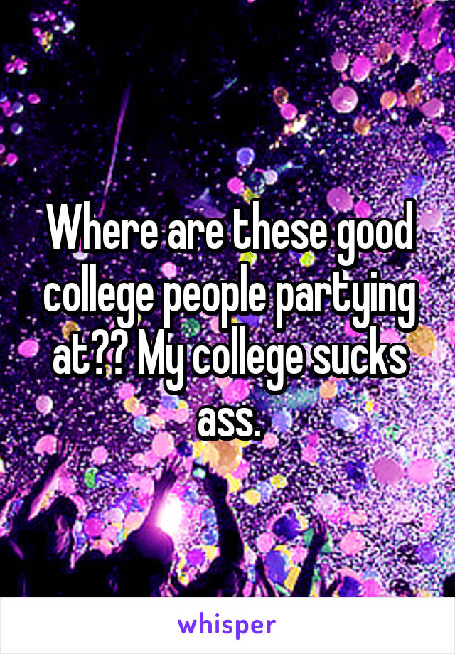 Where are these good college people partying at?? My college sucks ass.