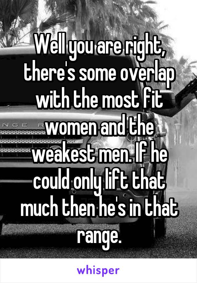 Well you are right, there's some overlap with the most fit women and the weakest men. If he could only lift that much then he's in that range.