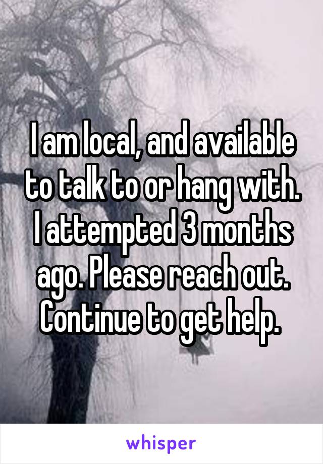 I am local, and available to talk to or hang with. I attempted 3 months ago. Please reach out. Continue to get help. 