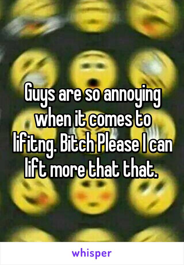 Guys are so annoying when it comes to lifitng. Bitch Please I can lift more that that. 