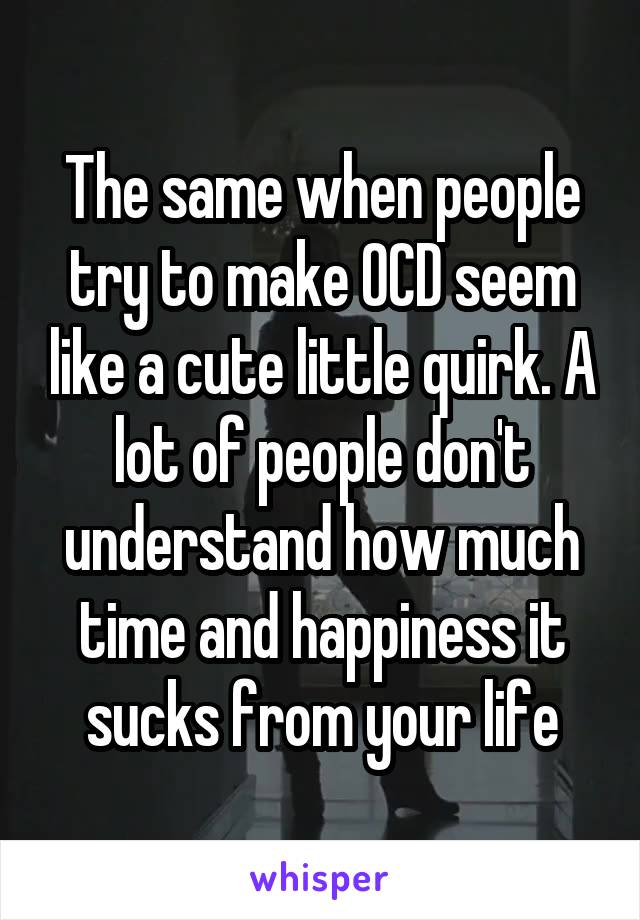 The same when people try to make OCD seem like a cute little quirk. A lot of people don't understand how much time and happiness it sucks from your life