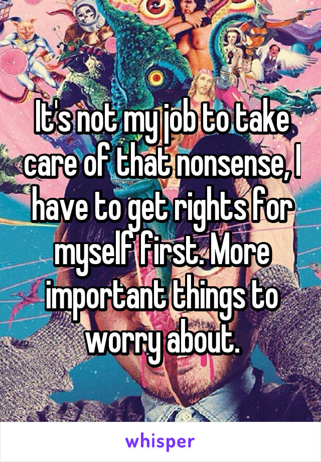 It's not my job to take care of that nonsense, I have to get rights for myself first. More important things to worry about.