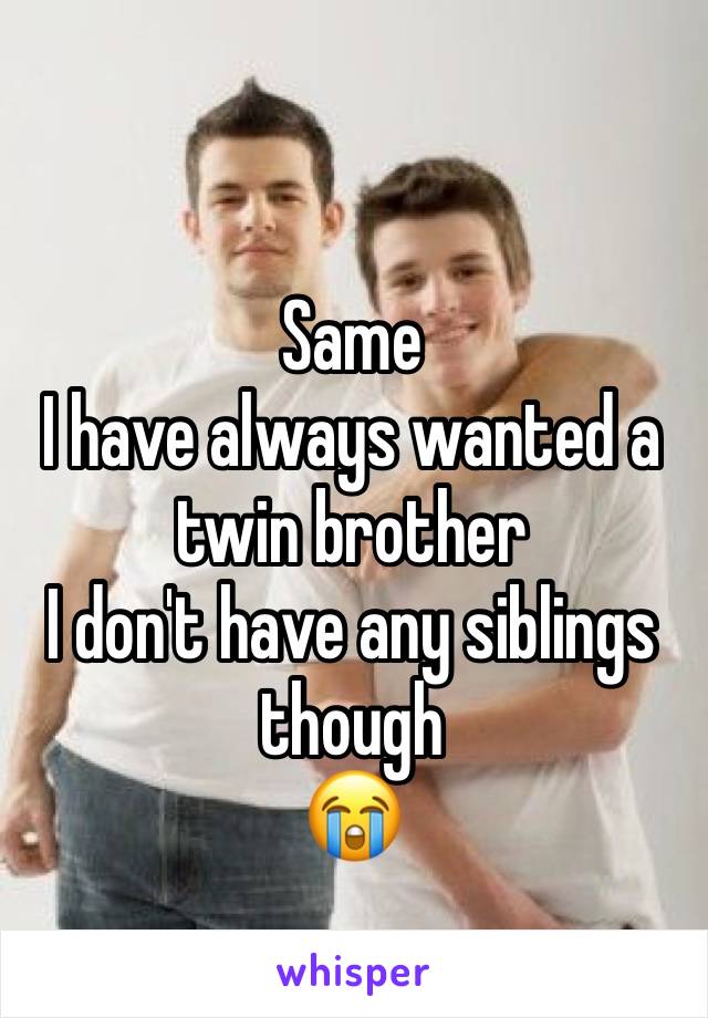 Same
I have always wanted a twin brother 
I don't have any siblings though 
😭