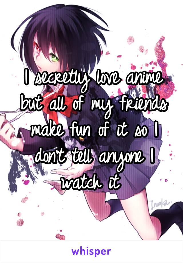 I secretly love anime but all of my friends make fun of it so I don't tell anyone I watch it 