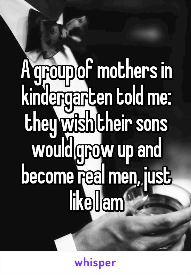 A group of mothers in kindergarten told me: they wish their sons would grow up and become real men, just like I am