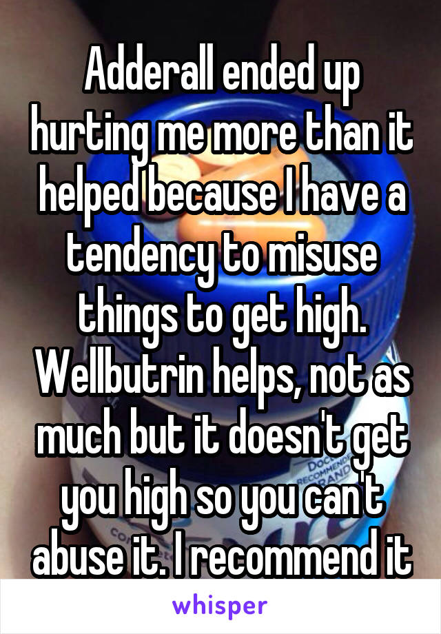 Adderall ended up hurting me more than it helped because I have a tendency to misuse things to get high. Wellbutrin helps, not as much but it doesn't get you high so you can't abuse it. I recommend it