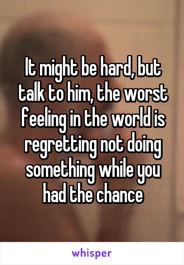 It might be hard, but talk to him, the worst feeling in the world is regretting not doing something while you had the chance