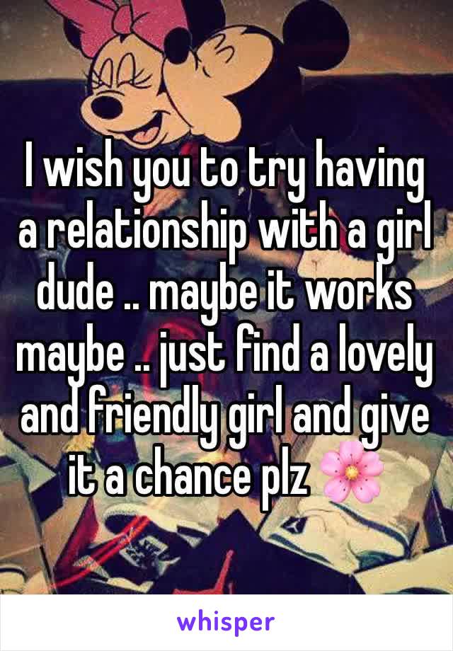 I wish you to try having a relationship with a girl dude .. maybe it works maybe .. just find a lovely and friendly girl and give it a chance plz 🌸