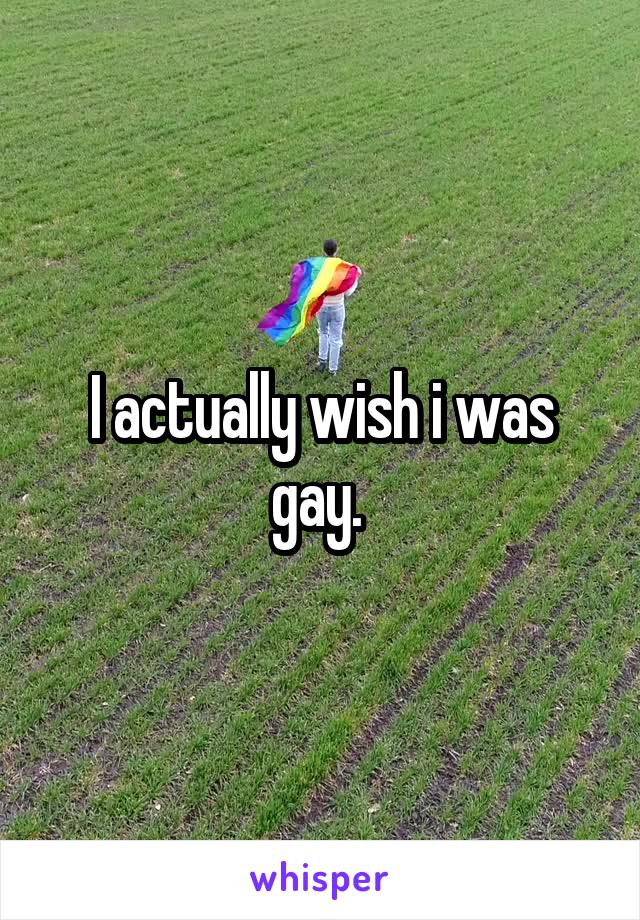 I actually wish i was gay. 