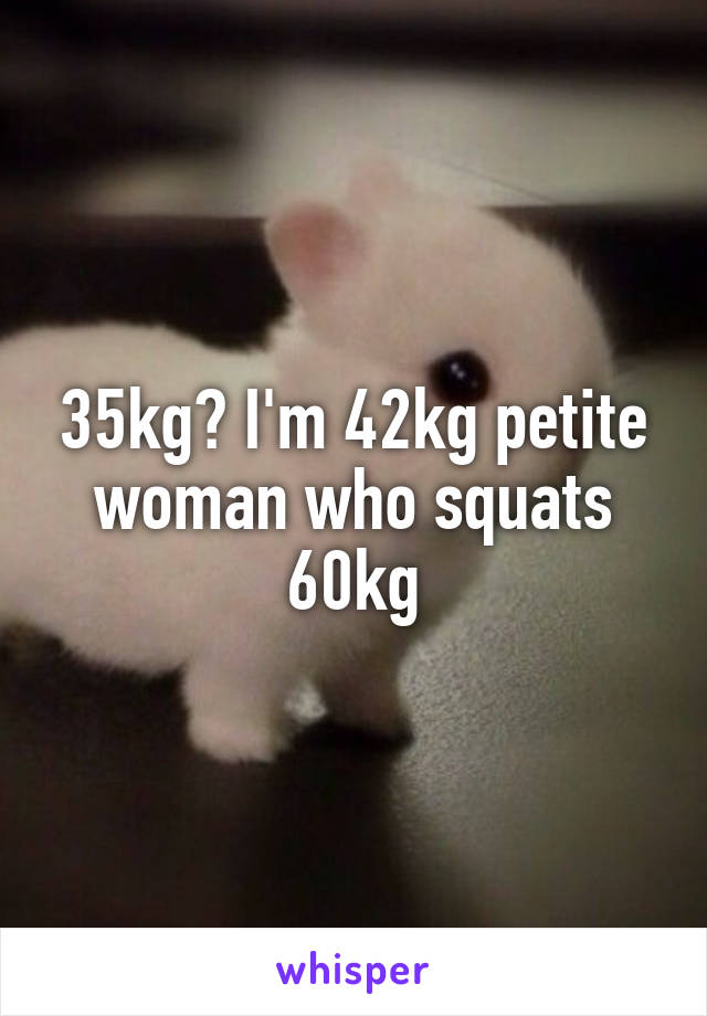 35kg? I'm 42kg petite woman who squats 60kg