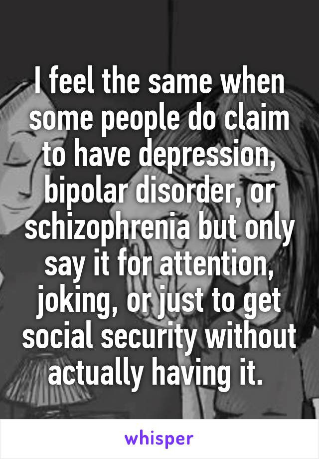 I feel the same when some people do claim to have depression, bipolar disorder, or schizophrenia but only say it for attention, joking, or just to get social security without actually having it. 