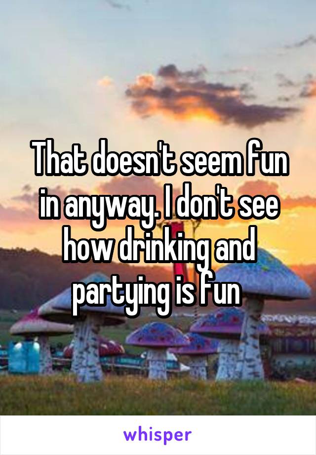 That doesn't seem fun in anyway. I don't see how drinking and partying is fun 