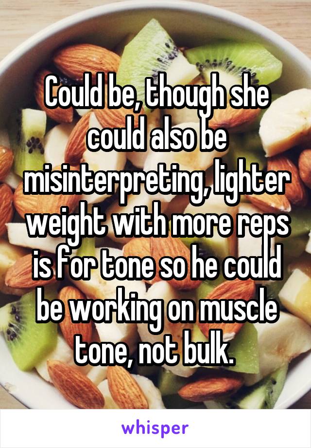 Could be, though she could also be misinterpreting, lighter weight with more reps is for tone so he could be working on muscle tone, not bulk. 