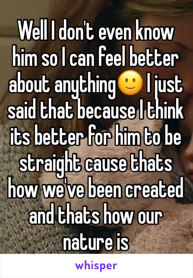 Well I don't even know him so I can feel better about anything🙂 I just said that because I think its better for him to be straight cause thats how we've been created and thats how our nature is 