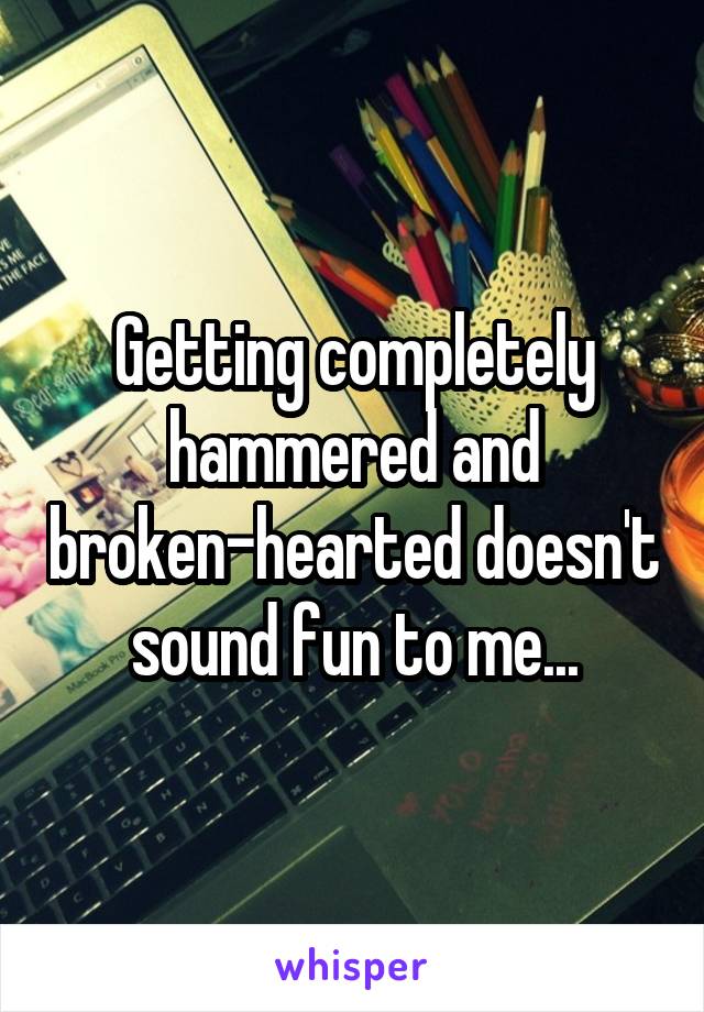 Getting completely hammered and broken-hearted doesn't sound fun to me...