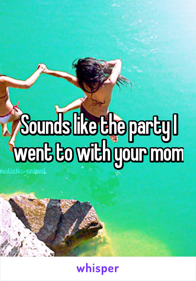 Sounds like the party I went to with your mom