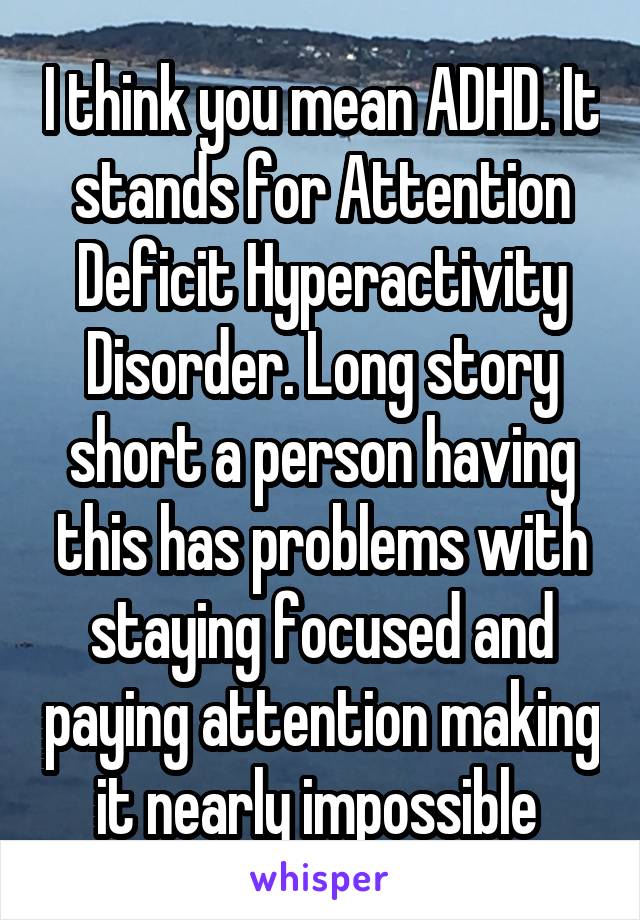 I think you mean ADHD. It stands for Attention Deficit Hyperactivity Disorder. Long story short a person having this has problems with staying focused and paying attention making it nearly impossible 