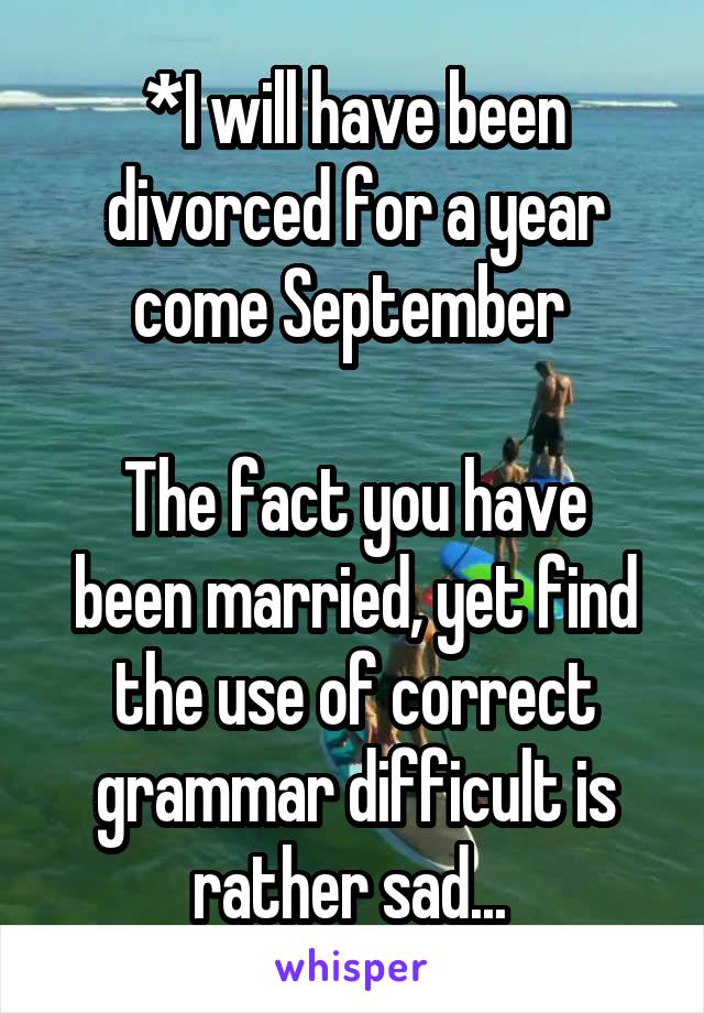 *I will have been divorced for a year come September 

The fact you have been married, yet find the use of correct grammar difficult is rather sad... 