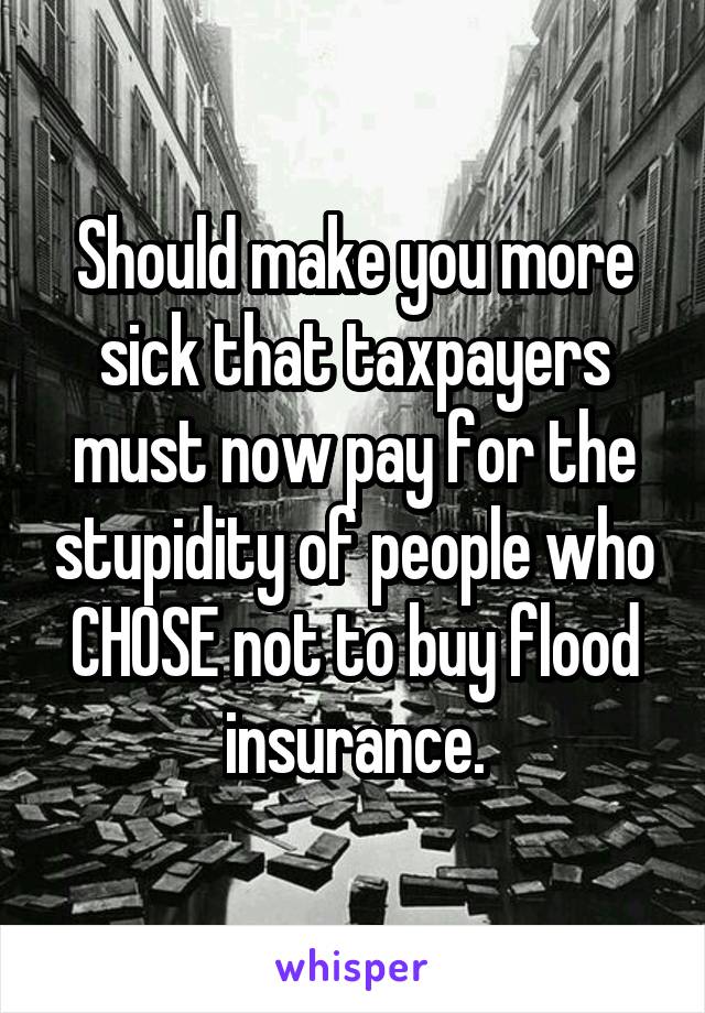 Should make you more sick that taxpayers must now pay for the stupidity of people who CHOSE not to buy flood insurance.