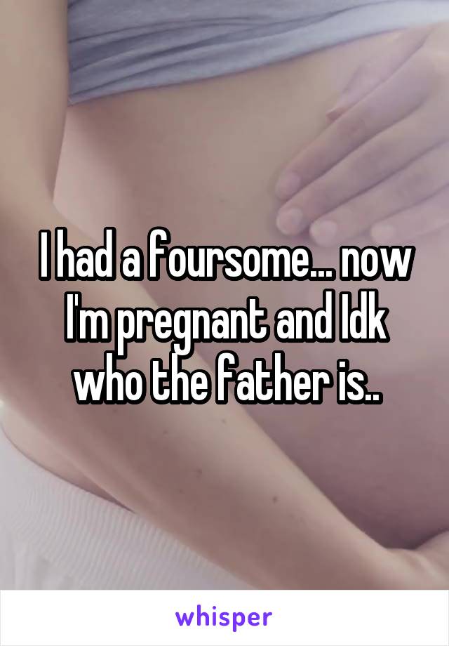 I had a foursome... now I'm pregnant and Idk who the father is..