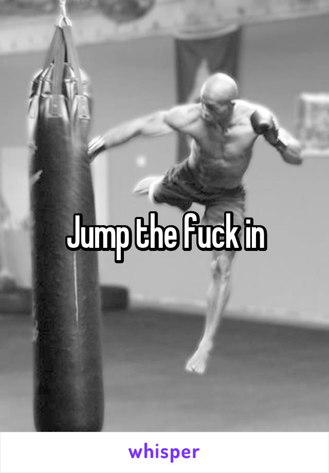 Jump the fuck in