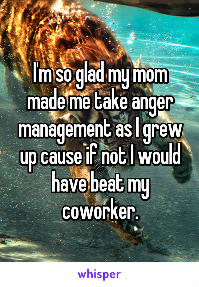 I'm so glad my mom made me take anger management as I grew up cause if not I would have beat my coworker.
