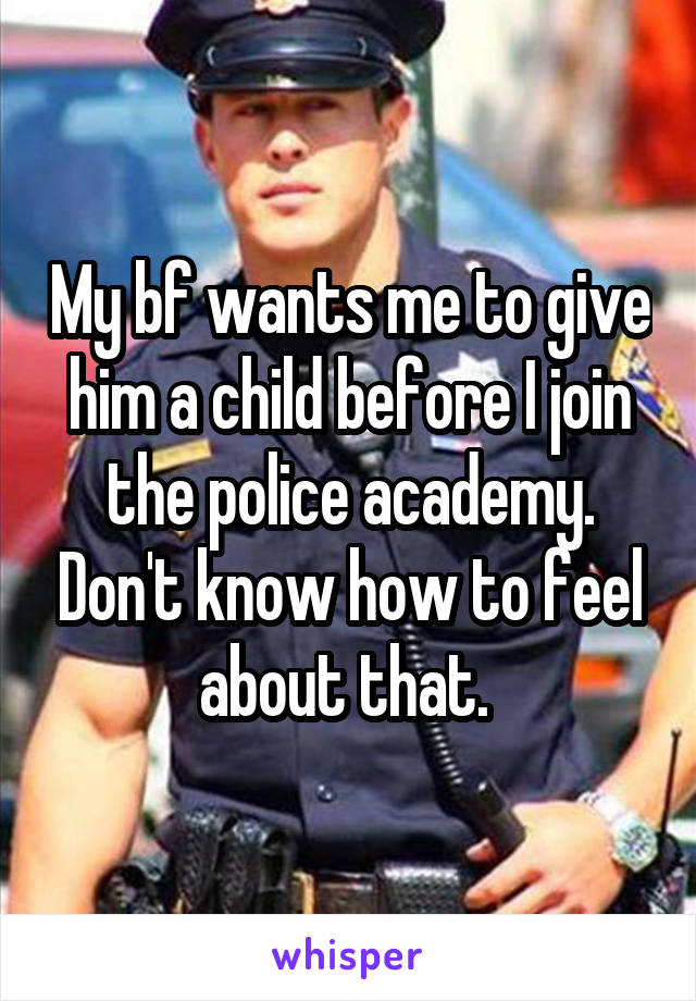 My bf wants me to give him a child before I join the police academy. Don't know how to feel about that. 