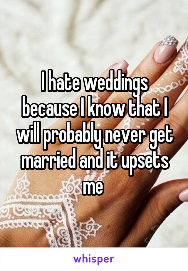 I hate weddings because I know that I will probably never get married and it upsets me 