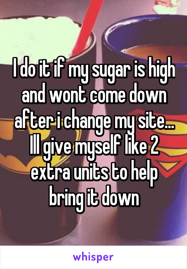 I do it if my sugar is high and wont come down after i change my site... Ill give myself like 2 extra units to help bring it down