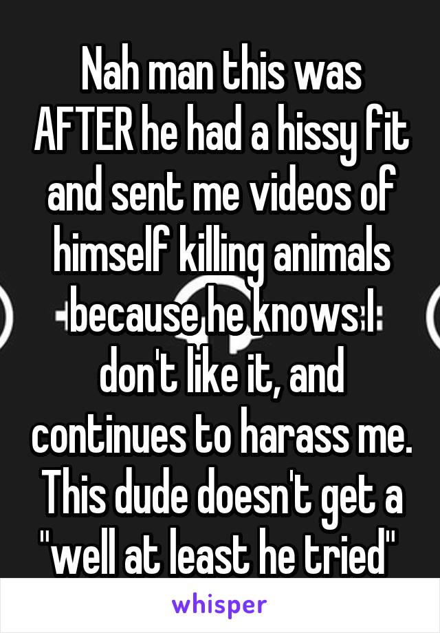 Nah man this was AFTER he had a hissy fit and sent me videos of himself killing animals because he knows I don't like it, and continues to harass me. This dude doesn't get a "well at least he tried" 