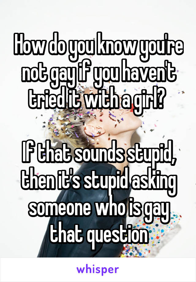 How do you know you're not gay if you haven't tried it with a girl? 

If that sounds stupid, then it's stupid asking someone who is gay that question