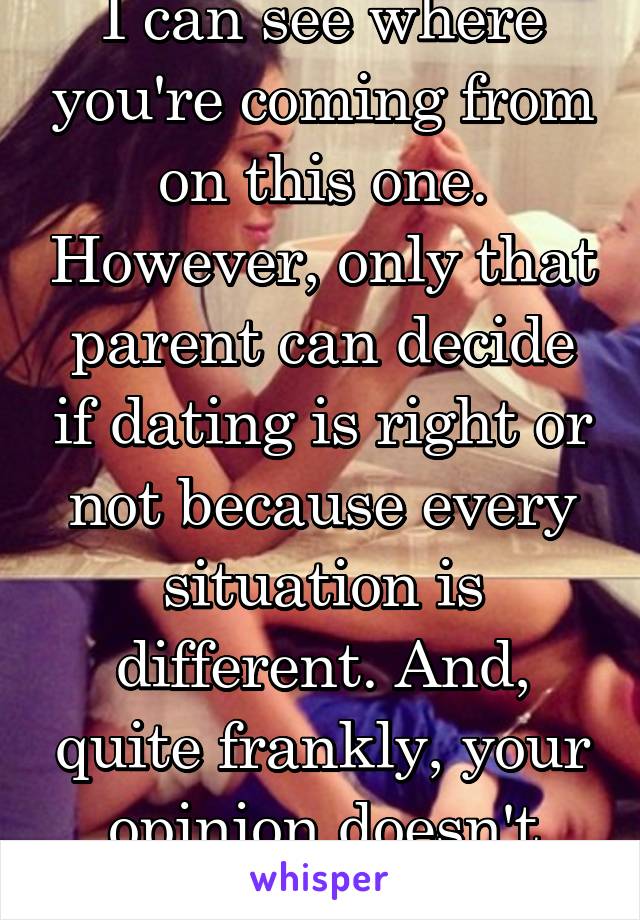 I can see where you're coming from on this one. However, only that parent can decide if dating is right or not because every situation is different. And, quite frankly, your opinion doesn't matter 
