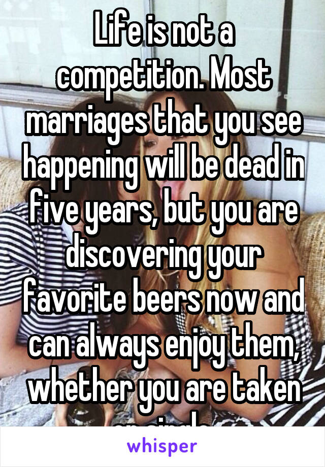 Life is not a competition. Most marriages that you see happening will be dead in five years, but you are discovering your favorite beers now and can always enjoy them, whether you are taken or single.