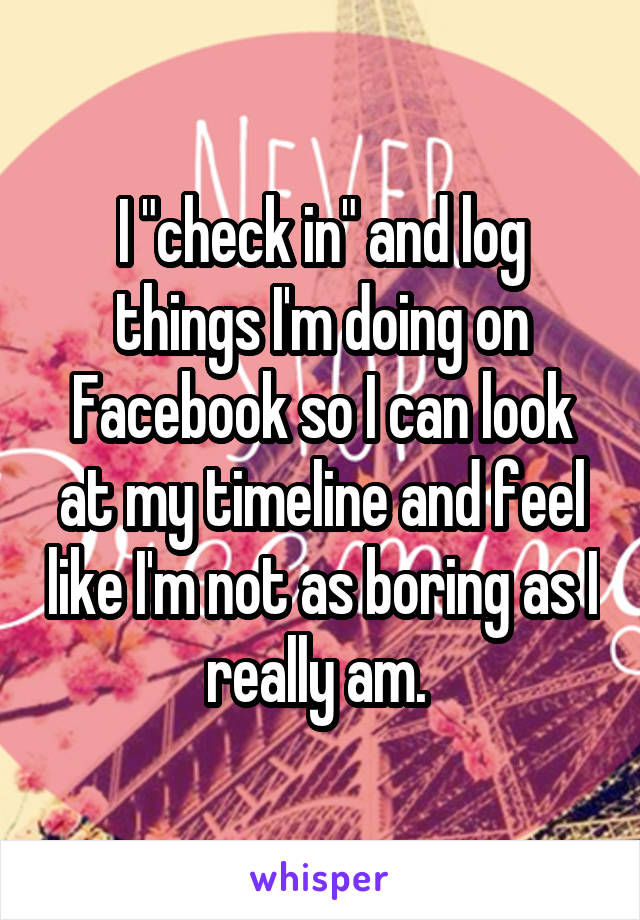 I "check in" and log things I'm doing on Facebook so I can look at my timeline and feel like I'm not as boring as I really am. 