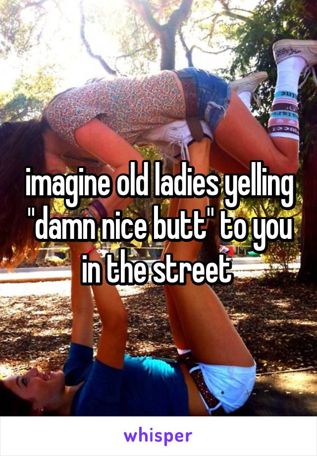 imagine old ladies yelling "damn nice butt" to you in the street 