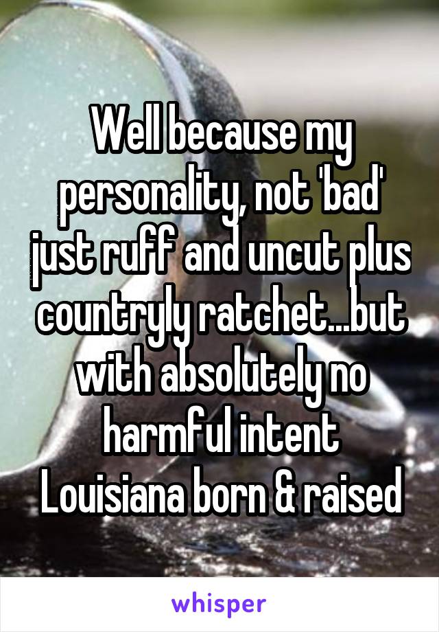 Well because my personality, not 'bad' just ruff and uncut plus countryly ratchet...but with absolutely no harmful intent
Louisiana born & raised