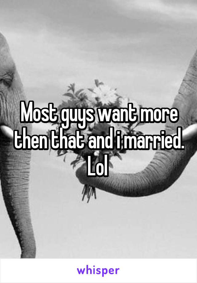 Most guys want more then that and i married. Lol 