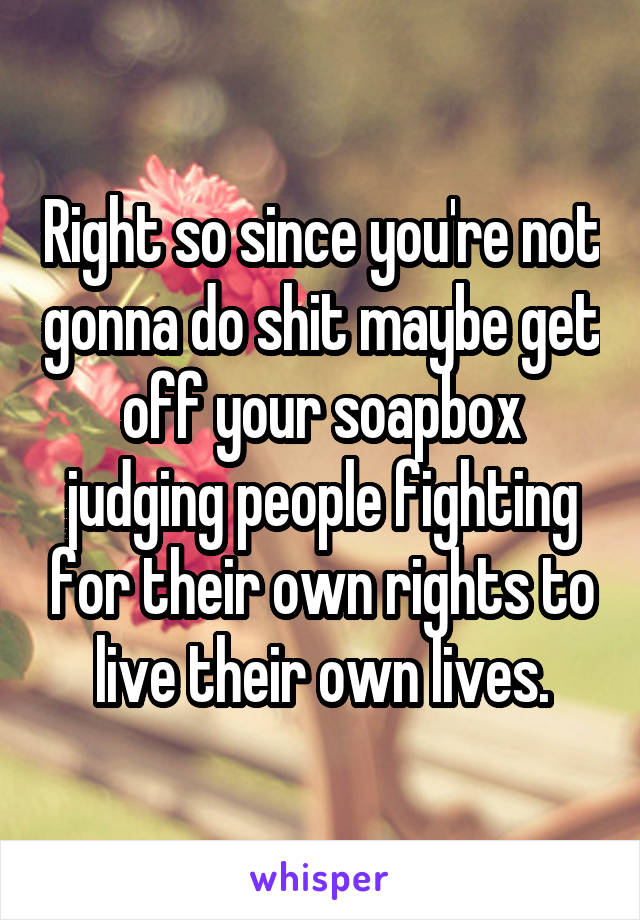 Right so since you're not gonna do shit maybe get off your soapbox judging people fighting for their own rights to live their own lives.