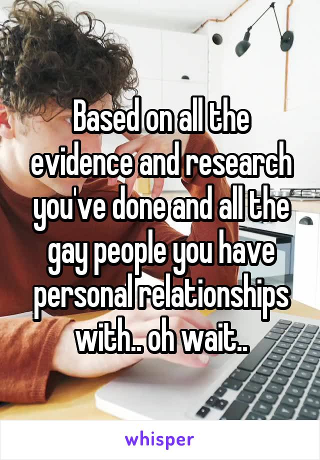 Based on all the evidence and research you've done and all the gay people you have personal relationships with.. oh wait..