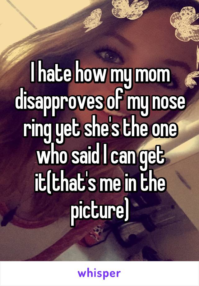 I hate how my mom disapproves of my nose ring yet she's the one who said I can get it(that's me in the picture)