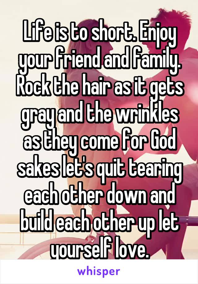 Life is to short. Enjoy your friend and family. Rock the hair as it gets gray and the wrinkles as they come for God sakes let's quit tearing each other down and build each other up let yourself love.
