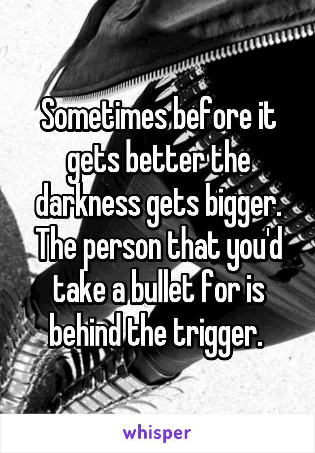 Sometimes before it gets better the darkness gets bigger. The person that you'd take a bullet for is behind the trigger. 