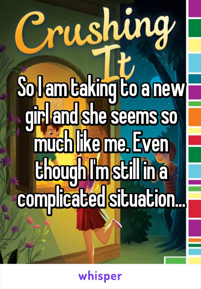 So I am taking to a new girl and she seems so much like me. Even though I'm still in a complicated situation...