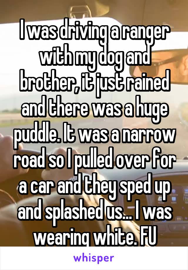 I was driving a ranger with my dog and brother, it just rained and there was a huge puddle. It was a narrow road so I pulled over for a car and they sped up and splashed us... I was wearing white. FU