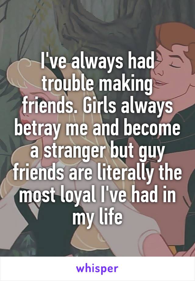 I've always had trouble making friends. Girls always betray me and become a stranger but guy friends are literally the most loyal I've had in my life