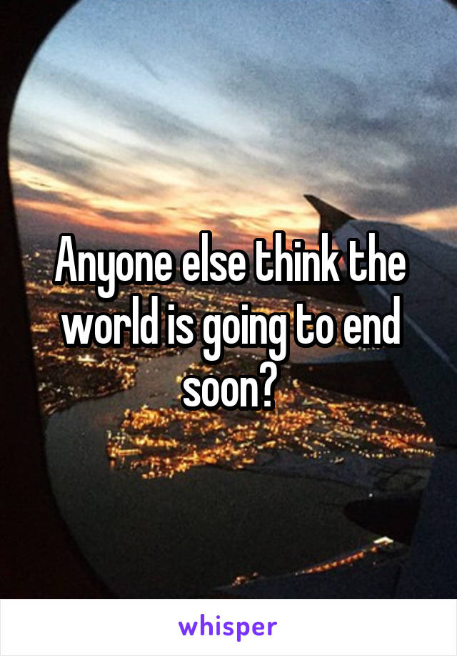 Anyone else think the world is going to end soon?